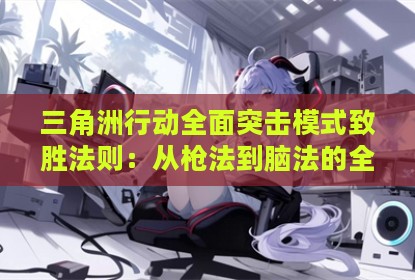 三角洲行动全面突击模式致胜法则：从枪法到脑法的全面进阶